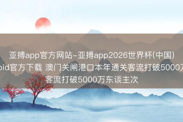 亚搏app官方网站-亚搏app2026世界杯(中国)IOS/Android官方下载 澳门关闸港口本年通关客流打破5000万东谈主次