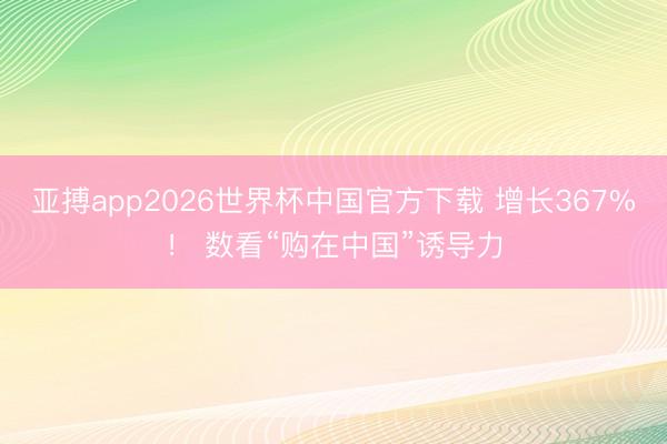 亚搏app2026世界杯中国官方下载 增长367%！ 数看“购在中国”诱导力