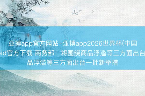 亚搏app官方网站-亚搏app2026世界杯(中国)IOS/Android官方下载 商务部：将围绕商品浮滥等三方面出台一批新举措