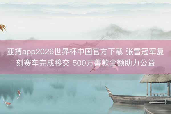 亚搏app2026世界杯中国官方下载 张雪冠军复刻赛车完成移交 500万善款全额助力公益
