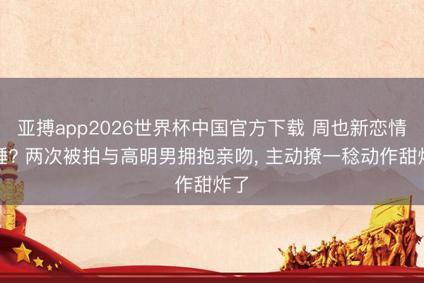 亚搏app2026世界杯中国官方下载 周也新恋情实锤? 两次被拍与高明男拥抱亲吻, 主动撩一稔动作甜炸了