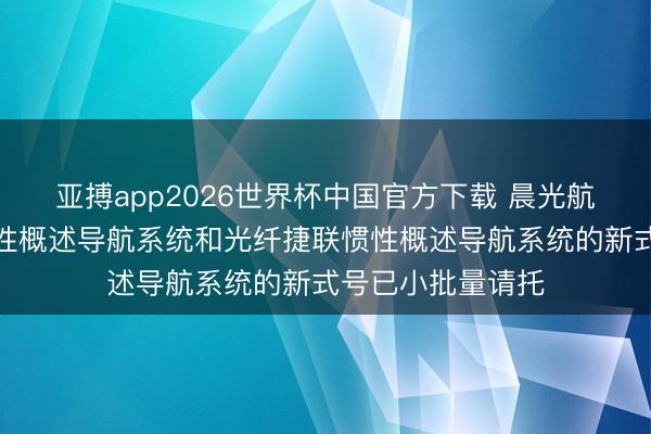 亚搏app2026世界杯中国官方下载 晨光航空：激光捷联惯性概述导航系统和光纤捷联惯性概述导航系统的新式号已小批量请托