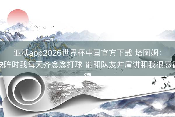 亚搏app2026世界杯中国官方下载 塔图姆：缺阵时我每天齐念念打球 能和队友并肩讲和我很感德