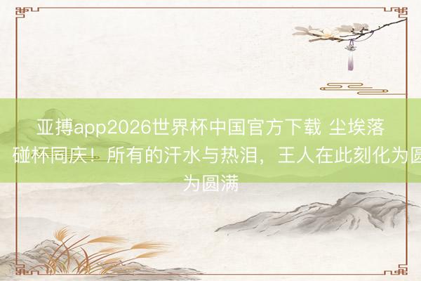 亚搏app2026世界杯中国官方下载 尘埃落定，碰杯同庆！所有的汗水与热泪，<a href=
