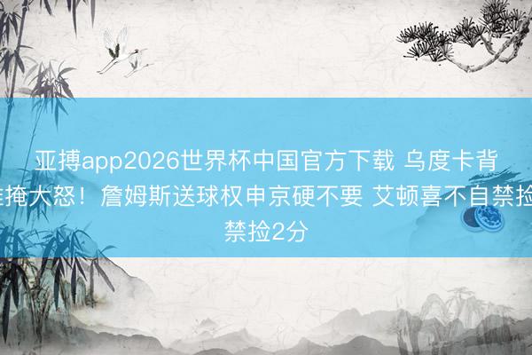 亚搏app2026世界杯中国官方下载 乌度卡背身难掩大怒！詹姆斯送球权申京硬不要 艾顿喜不自禁捡2分