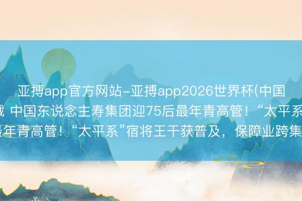 亚搏app官方网站-亚搏app2026世界杯(中国)IOS/Android官方下载 中国东说念主寿集团迎75后最年青高管！“太平系”宿将王干获普及，保障业跨集团颐养提速