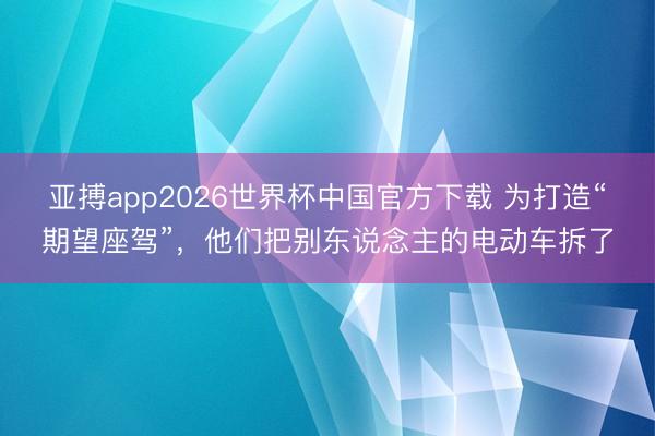亚搏app2026世界杯中国官方下载 为打造“期望座驾”，他们把别东说念主的电动车拆了