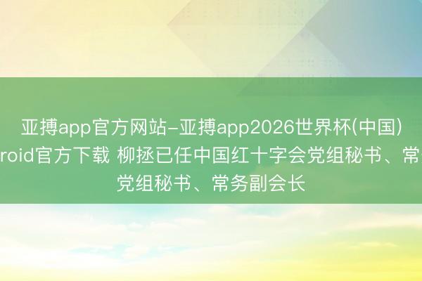 亚搏app官方网站-亚搏app2026世界杯(中国)IOS/Android官方下载 柳拯已任中国红十字会党组秘书、常务副会长
