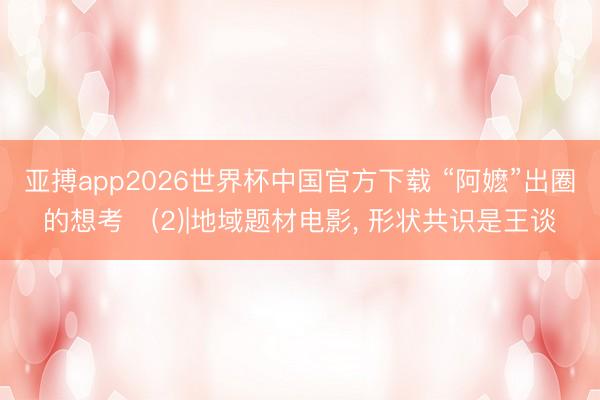 亚搏app2026世界杯中国官方下载 “阿嬷”出圈的想考‌(2)|地域题材电影， 形状共识是王谈
