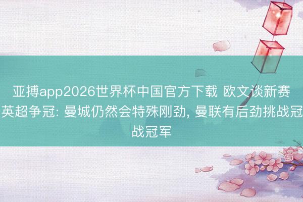 亚搏app2026世界杯中国官方下载 欧文谈新赛季英超争冠: 曼城仍然会特殊刚劲， 曼联有后劲挑战冠军