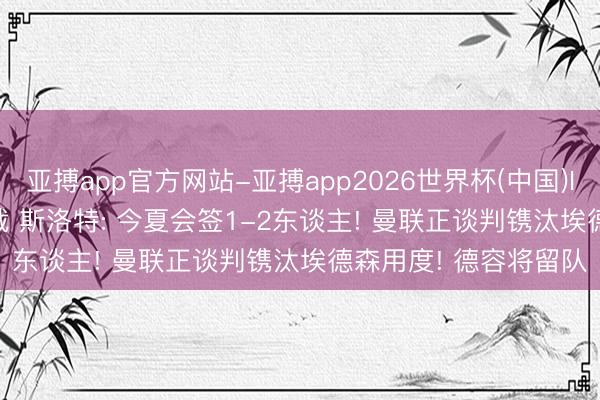 亚搏app官方网站-亚搏app2026世界杯(中国)IOS/Android官方下载 斯洛特: 今夏会签1-2东谈主! 曼联正谈判镌汰埃德森用度! 德容将留队