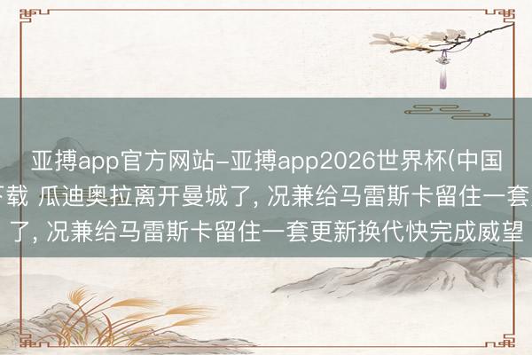 亚搏app官方网站-亚搏app2026世界杯(中国)IOS/Android官方下载 瓜迪奥拉离开曼城了， 况兼给马雷斯卡留住一套更新换代快完成威望
