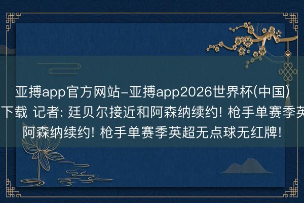 亚搏app官方网站-亚搏app2026世界杯(中国)IOS/Android官方下载 记者: 廷贝尔接近和阿森纳续约! 枪手单赛季英超无点球无红牌!