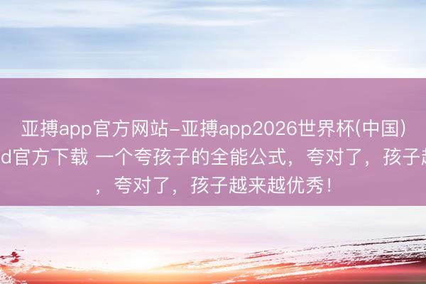 亚搏app官方网站-亚搏app2026世界杯(中国)IOS/Android官方下载 一个夸孩子的全能公式，夸对了，孩子越来越优秀！