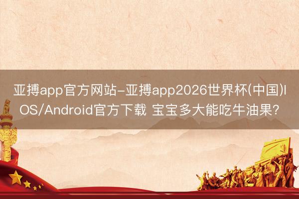 亚搏app官方网站-亚搏app2026世界杯(中国)IOS/Android官方下载 宝宝多大能吃牛油果？