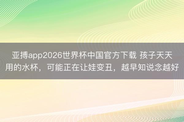 亚搏app2026世界杯中国官方下载 孩子天天用的水杯，可能正在让娃变丑，越早知说念越好