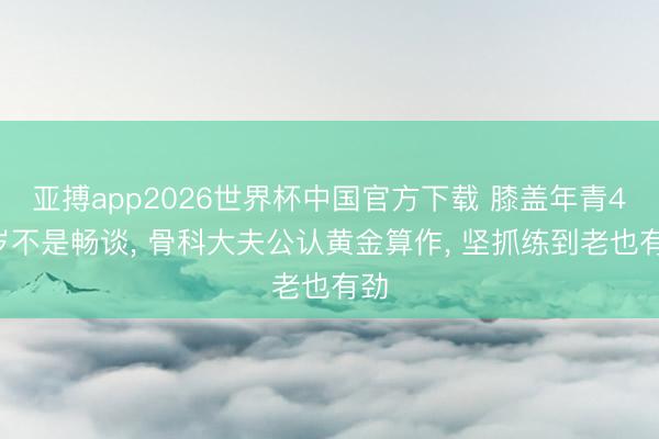 亚搏app2026世界杯中国官方下载 膝盖年青40岁不是畅谈， 骨科大夫公认黄金算作， 坚抓练到老也有劲
