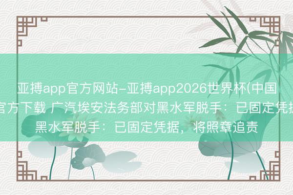 亚搏app官方网站-亚搏app2026世界杯(中国)IOS/Android官方下载 广汽埃安法务部对黑水军脱手：已固定凭据，将照章追责