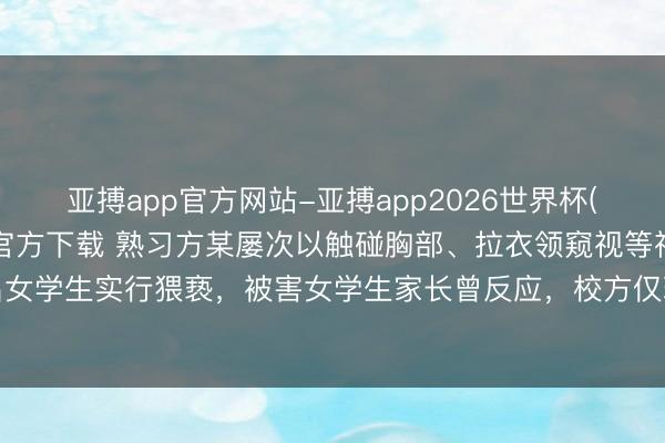 亚搏app官方网站-亚搏app2026世界杯(中国)IOS/Android官方下载 熟习方某屡次以触碰胸部、拉衣领窥视等神色对多名女学生实行猥亵，被害女学生家长曾反应，校方仅理论教训，最终被判七年六个月、从业回绝