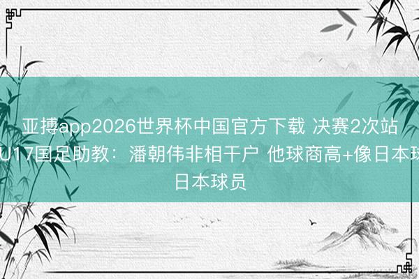 亚搏app2026世界杯中国官方下载 决赛2次站立 U17国足助教：潘朝伟非相干户 他球商高+像日本球员