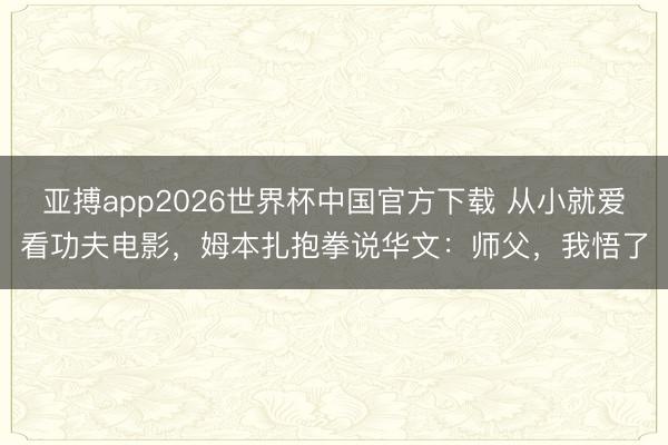 亚搏app2026世界杯中国官方下载 从小就爱看功夫电影，姆本扎抱拳说华文：师父，我悟了