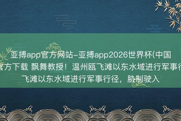 亚搏app官方网站-亚搏app2026世界杯(中国)IOS/Android官方下载 飘舞教授！温州瓯飞滩以东水域进行军事行径，胁制驶入