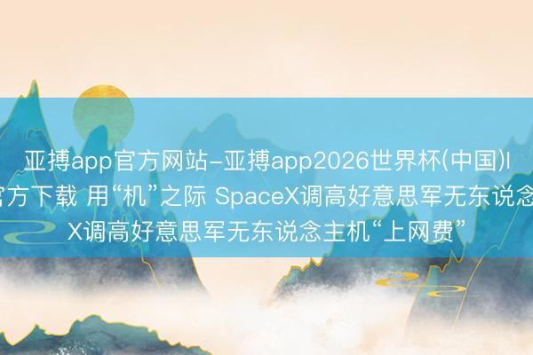 亚搏app官方网站-亚搏app2026世界杯(中国)IOS/Android官方下载 用“机”之际 SpaceX调高好意思军无东说念主机“上网费”
