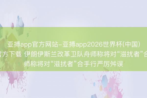 亚搏app官方网站-亚搏app2026世界杯(中国)IOS/Android官方下载 伊朗伊斯兰改革卫队舟师称将对“滋扰者”合手行严厉舛误