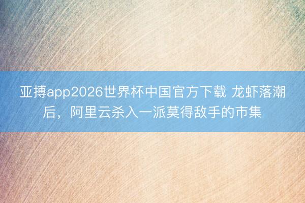 亚搏app2026世界杯中国官方下载 龙虾落潮后，阿里云杀入一派莫得敌手的市集