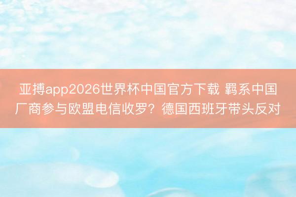 亚搏app2026世界杯中国官方下载 羁系中国厂商参与欧盟电信收罗?德国西班牙带头反对