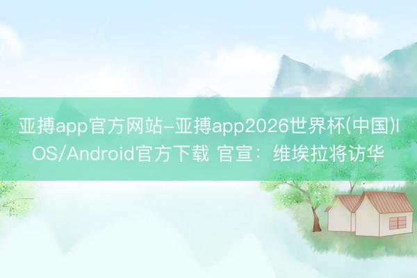 亚搏app官方网站-亚搏app2026世界杯(中国)IOS/Android官方下载 官宣：维埃拉将访华