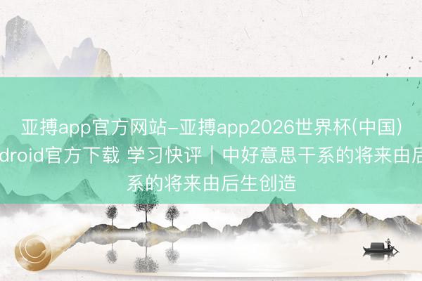 亚搏app官方网站-亚搏app2026世界杯(中国)IOS/Android官方下载 学习快评｜中好意思干系的将来由后生创造