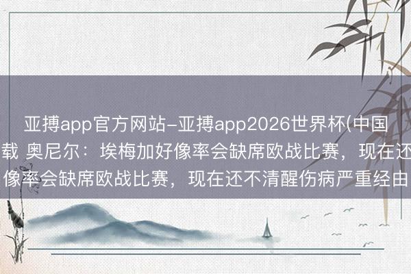 亚搏app官方网站-亚搏app2026世界杯(中国)IOS/Android官方下载 奥尼尔:埃梅加好像率会缺席欧战比赛,现在还不清醒伤病严重经由