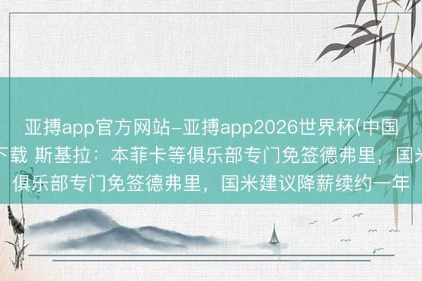 亚搏app官方网站-亚搏app2026世界杯(中国)IOS/Android官方下载 斯基拉：本菲卡等俱乐部专门免签德弗里，国米建议降薪续约一年