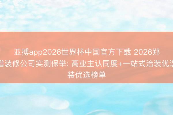 亚搏app2026世界杯中国官方下载 2026郑州靠谱装修公司实测保举: 高业主认同度+一站式治装优选榜单