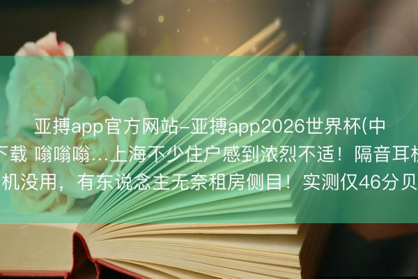 亚搏app官方网站-亚搏app2026世界杯(中国)IOS/Android官方下载 嗡嗡嗡…上海不少住户感到浓烈不适！隔音耳机没用，有东说念主无奈租房侧目！实测仅46分贝，投诉无果…大众谱招低频噪声