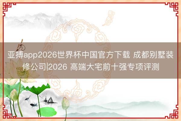 亚搏app2026世界杯中国官方下载 成都别墅装修公司|2026 高端大宅前十强专项评测