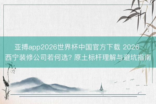 亚搏app2026世界杯中国官方下载 2026 西宁装修公司若何选? 原土标杆理解与避坑指南