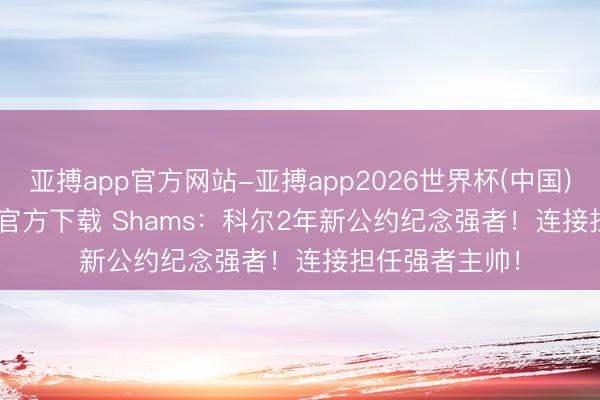 亚搏app官方网站-亚搏app2026世界杯(中国)IOS/Android官方下载 Shams：科尔2年新公约纪念强者！连接担任强者主帅！