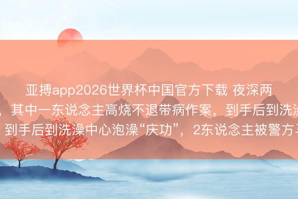 亚搏app2026世界杯中国官方下载 夜深两须眉撬开住户车库偷盗，其中一东说念主高烧不退带病作案，到手后到洗澡中心泡澡“庆功”，2东说念主被警方马上合手获
