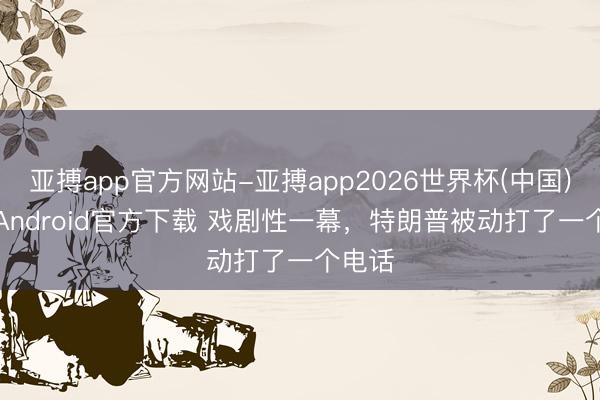亚搏app官方网站-亚搏app2026世界杯(中国)IOS/Android官方下载 戏剧性一幕，特朗普被动打了一个电话