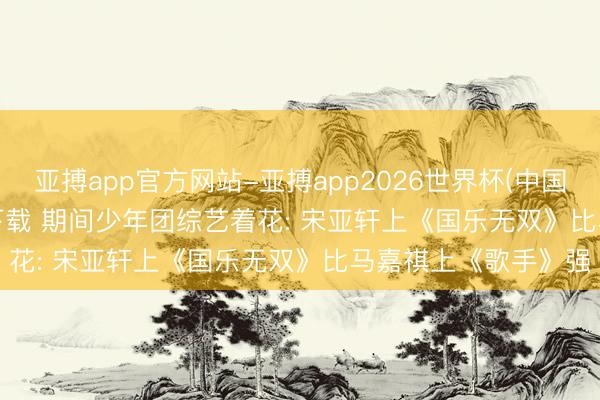 亚搏app官方网站-亚搏app2026世界杯(中国)IOS/Android官方下载 期间少年团综艺着花: 宋亚轩上《国乐无双》比马嘉祺上《歌手》强