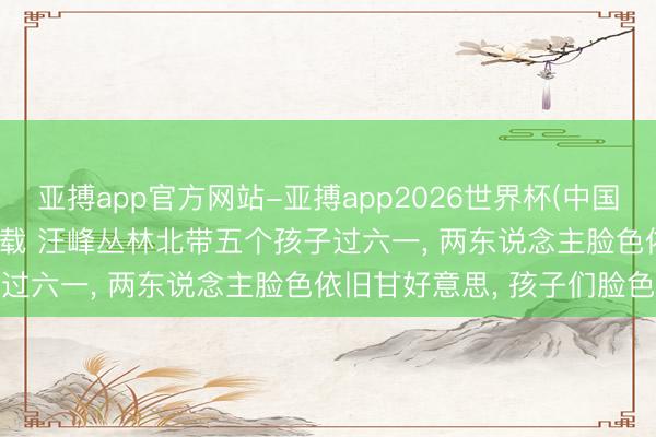 亚搏app官方网站-亚搏app2026世界杯(中国)IOS/Android官方下载 汪峰丛林北带五个孩子过六一, 两东说念主脸色依旧甘好意思, 孩子们脸色深厚