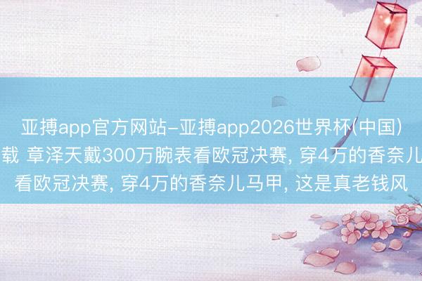 亚搏app官方网站-亚搏app2026世界杯(中国)IOS/Android官方下载 章泽天戴300万腕表看欧冠决赛， 穿4万的香奈儿马甲， 这是真老钱风