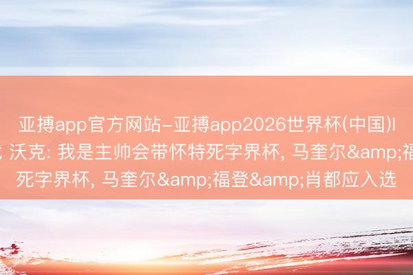 亚搏app官方网站-亚搏app2026世界杯(中国)IOS/Android官方下载 沃克: 我是主帅会带怀特死字界杯， 马奎尔&福登&肖都应入选