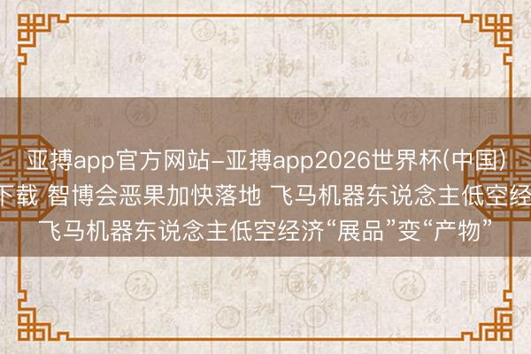 亚搏app官方网站-亚搏app2026世界杯(中国)IOS/Android官方下载 智博会恶果加快落地 飞马机器东说念主低空经济“展品”变“产物”