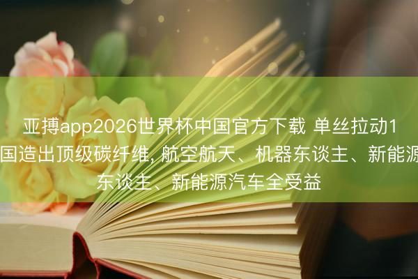 亚搏app2026世界杯中国官方下载 单丝拉动10吨卡车! 我国造出顶级碳纤维， 航空航天、机器东谈主、新能源汽车全受益
