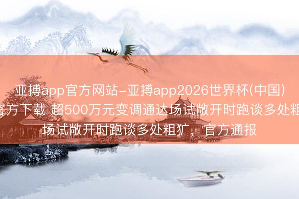 亚搏app官方网站-亚搏app2026世界杯(中国)IOS/Android官方下载 超500万元变调通达场试敞开时跑谈多处粗犷，官方通报