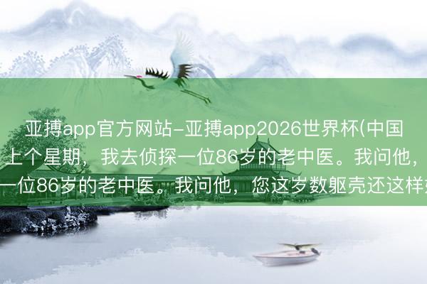 亚搏app官方网站-亚搏app2026世界杯(中国)IOS/Android官方下载 上个星期，我去侦探一位86岁的老中医。我问他，您这岁数躯壳还这样好，