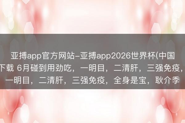 亚搏app官方网站-亚搏app2026世界杯(中国)IOS/Android官方下载 6月碰到用劲吃,一明目,二清肝,三强免疫,全身是宝,耿介季